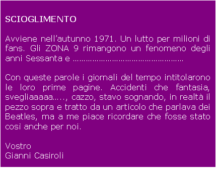 Casella di testo: SCIOGLIMENTO

Avviene nellautunno 1971. Un lutto per milioni di fans. Gli ZONA 9 rimangono un fenomeno degli anni Sessanta e 

Con queste parole i giornali del tempo intitolarono le loro prime pagine. Accidenti che fantasia, svegliaaaaa.., cazzo, stavo sognando, in realt il pezzo sopra  tratto da un articolo che parlava dei Beatles, ma a me piace ricordare che fosse stato cos anche per noi.

Vostro
Gianni Casiroli

